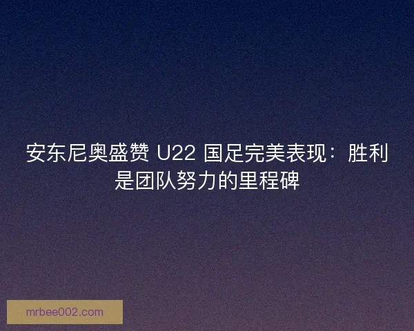 安东尼奥盛赞 U22 国足完美表现：胜利是团队努力的里程碑